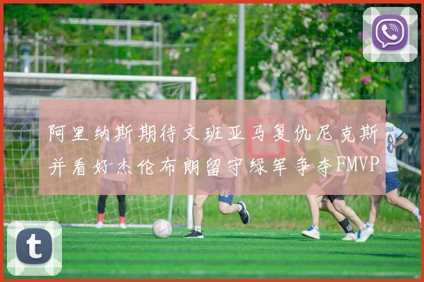 阿里纳斯期待文班亚马复仇尼克斯并看好杰伦布朗留守绿军争夺FMVP