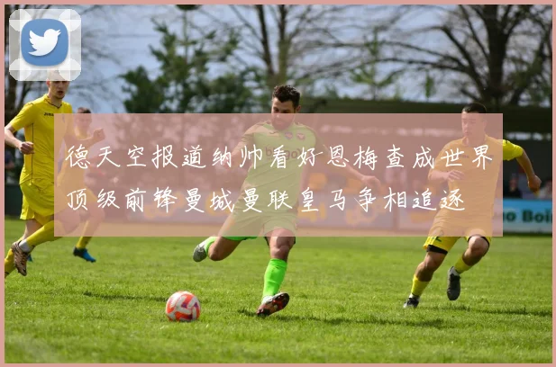 德天空报道纳帅看好恩梅查成世界顶级前锋曼城曼联皇马争相追逐