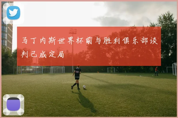马丁内斯世界杯前与胜利俱乐部谈判已成定局