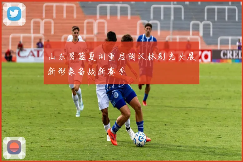 山东男篮夏训重启陶汉林剃光头展新形象备战新赛季