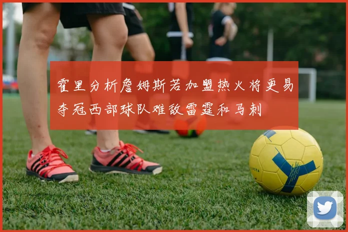 霍里分析詹姆斯若加盟热火将更易夺冠西部球队难敌雷霆和马刺