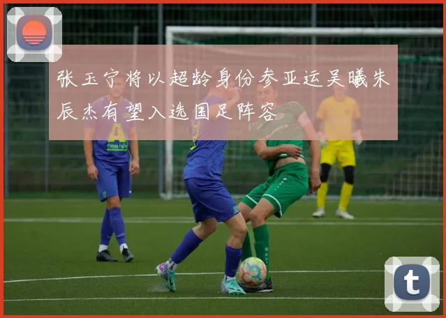 张玉宁将以超龄身份参亚运吴曦朱辰杰有望入选国足阵容