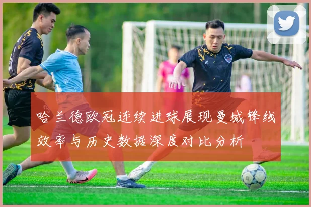 哈兰德欧冠连续进球展现曼城锋线效率与历史数据深度对比分析