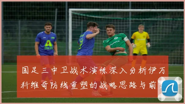 国足三中卫战术演练深入分析伊万科维奇防线重塑的战略思路与前景
