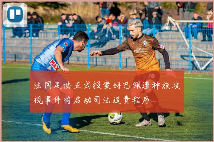 法国足协正式报案姆巴佩遭种族歧视事件将启动司法追责程序