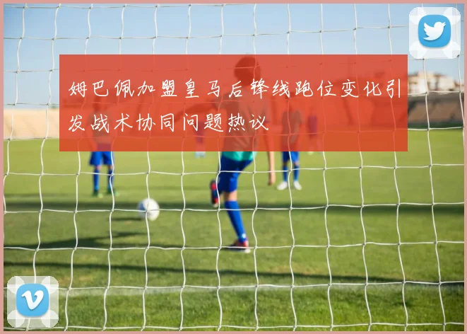 姆巴佩加盟皇马后锋线跑位变化引发战术协同问题热议